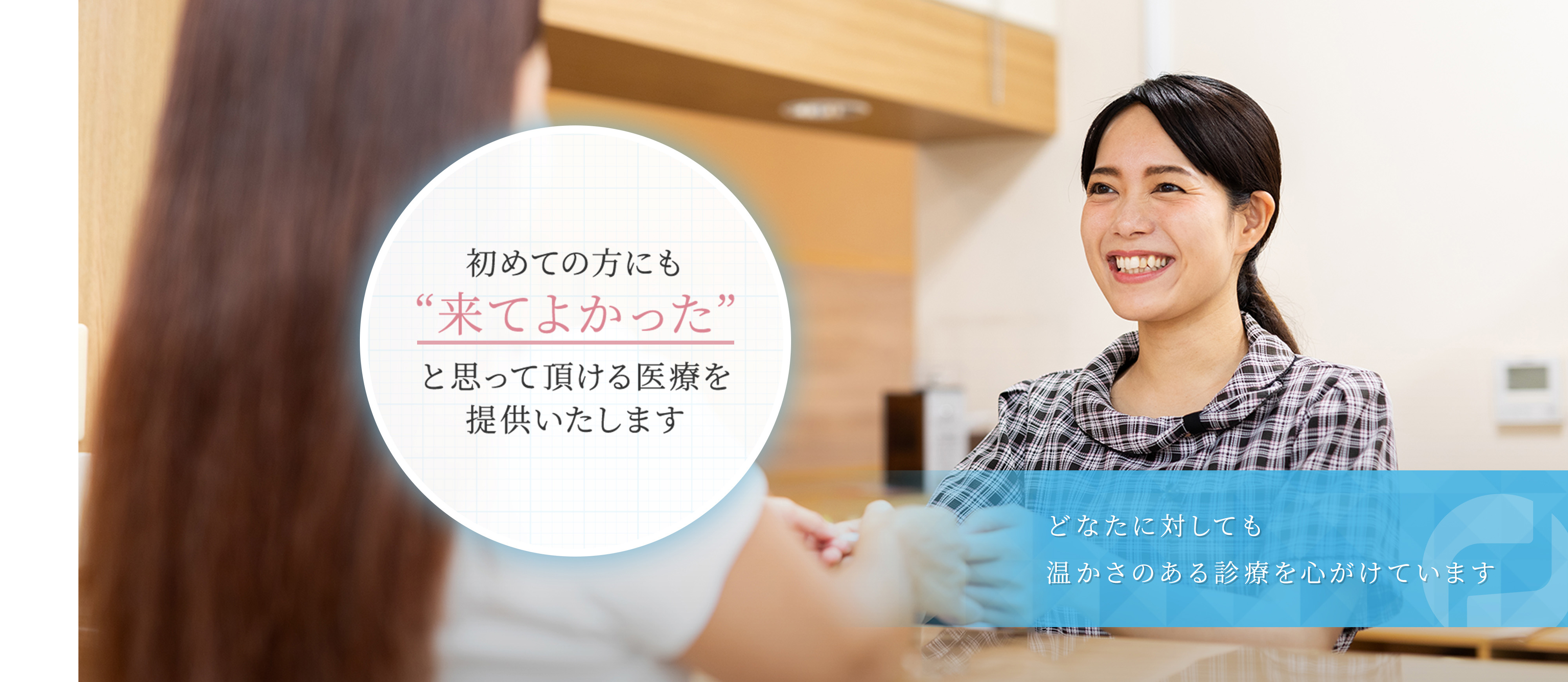 初めての方にも“来てよかった”と思って頂ける医療を提供いたします どなたに対しても温かさのある診療を心がけています
